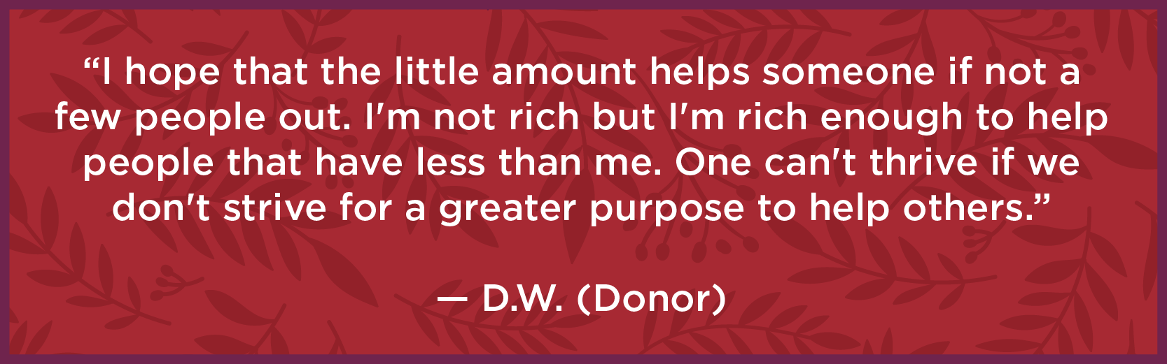 I hope that the little amount helps someone if not a few people out. I'm not rich but I'm rich enough to help people that have less than me. One can't thrive if we don't strive for a greater purpose to help others." - D.W. (Donor)